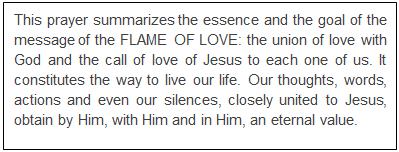 Text Box: This prayer summarizes the essence and the goal of the message of the FLAME OF LOVE: the union of love with God and the call of love of Jesus to each one of us. It constitutes the way to live our life. Our thoughts, words, actions and even our silences, closely united to Jesus, obtain by Him, with Him and in Him, an eternal value.